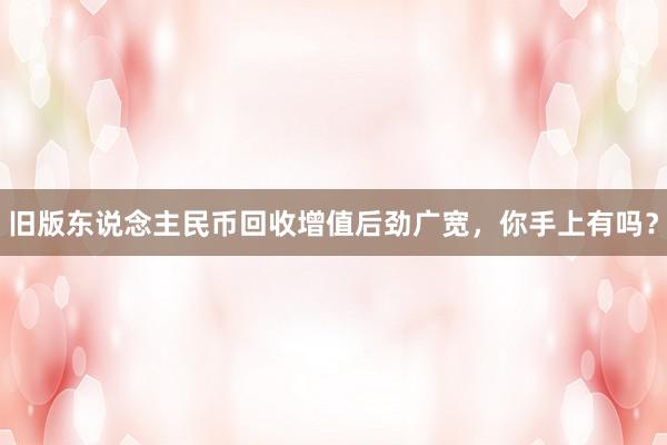 旧版东说念主民币回收增值后劲广宽，你手上有吗？