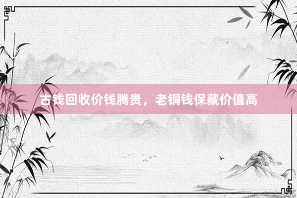 古钱回收价钱腾贵，老铜钱保藏价值高