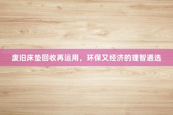 废旧床垫回收再运用，环保又经济的理智遴选