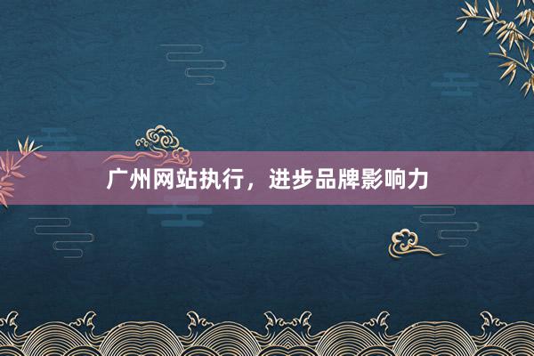 广州网站执行，进步品牌影响力