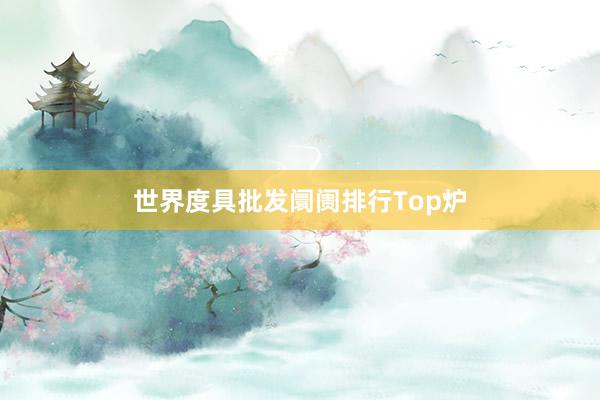 世界度具批发阛阓排行Top炉