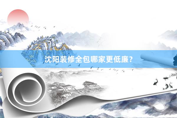 沈阳装修全包哪家更低廉？