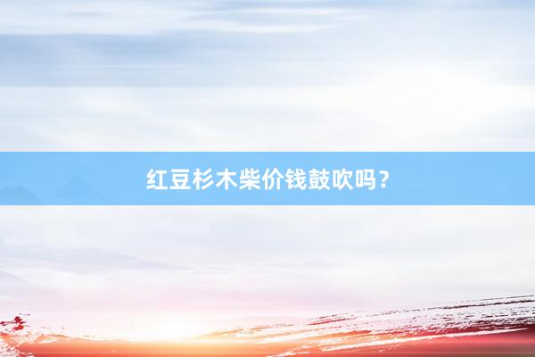 红豆杉木柴价钱鼓吹吗？